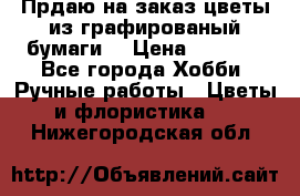 Прдаю на заказ цветы из графированый бумаги  › Цена ­ 1 500 - Все города Хобби. Ручные работы » Цветы и флористика   . Нижегородская обл.